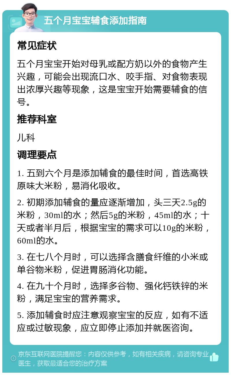 五个月宝宝辅食添加指南 常见症状 五个月宝宝开始对母乳或配方奶以外的食物产生兴趣，可能会出现流口水、咬手指、对食物表现出浓厚兴趣等现象，这是宝宝开始需要辅食的信号。 推荐科室 儿科 调理要点 1. 五到六个月是添加辅食的最佳时间，首选高铁原味大米粉，易消化吸收。 2. 初期添加辅食的量应逐渐增加，头三天2.5g的米粉，30ml的水；然后5g的米粉，45ml的水；十天或者半月后，根据宝宝的需求可以10g的米粉，60ml的水。 3. 在七八个月时，可以选择含膳食纤维的小米或单谷物米粉，促进胃肠消化功能。 4. 在九十个月时，选择多谷物、强化钙铁锌的米粉，满足宝宝的营养需求。 5. 添加辅食时应注意观察宝宝的反应，如有不适应或过敏现象，应立即停止添加并就医咨询。