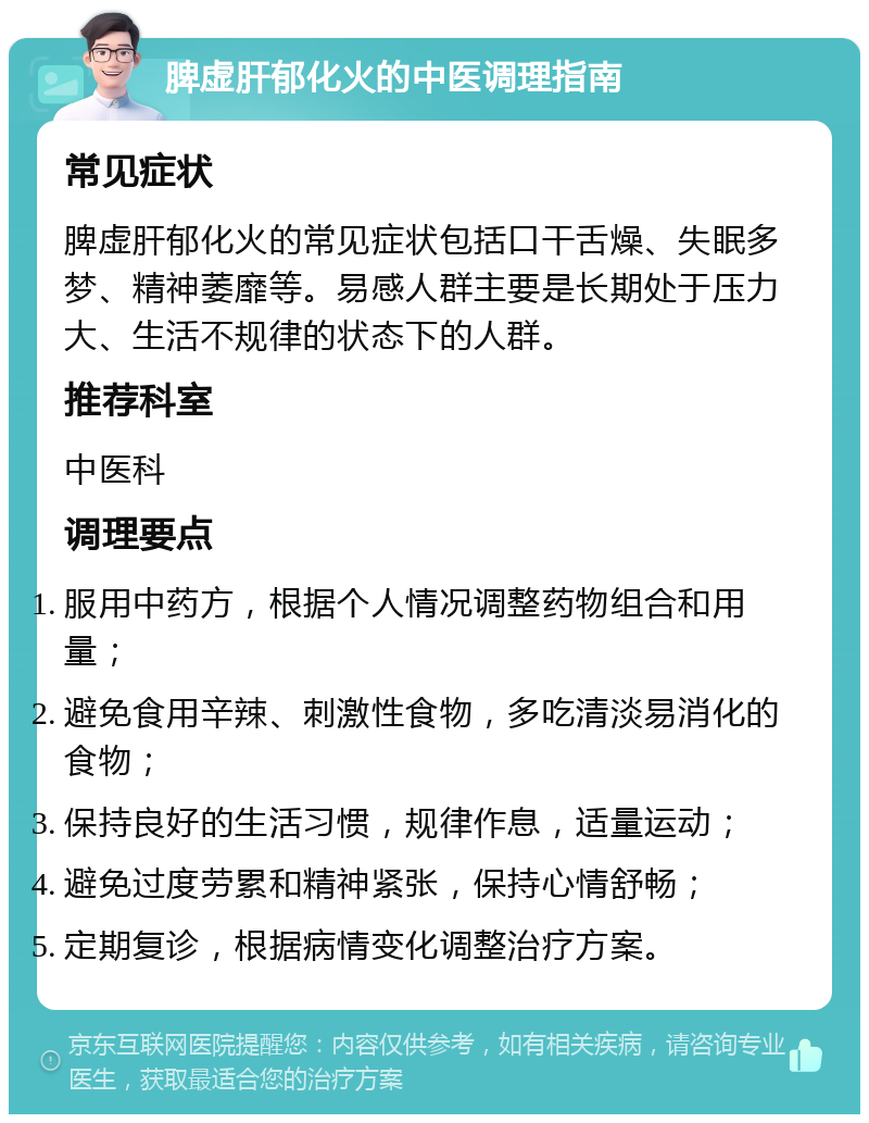 脾虚肝郁化火的中医调理指南 常见症状 脾虚肝郁化火的常见症状包括口干舌燥、失眠多梦、精神萎靡等。易感人群主要是长期处于压力大、生活不规律的状态下的人群。 推荐科室 中医科 调理要点 服用中药方，根据个人情况调整药物组合和用量； 避免食用辛辣、刺激性食物，多吃清淡易消化的食物； 保持良好的生活习惯，规律作息，适量运动； 避免过度劳累和精神紧张，保持心情舒畅； 定期复诊，根据病情变化调整治疗方案。