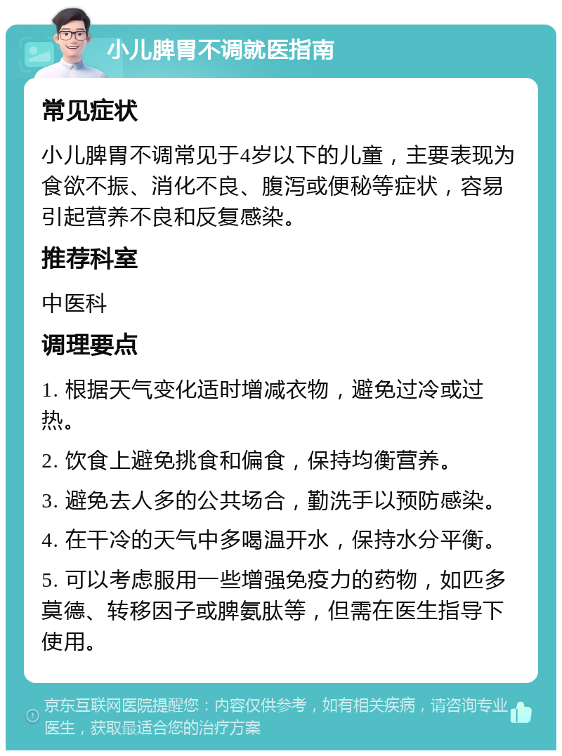 小儿脾胃不调就医指南 常见症状 小儿脾胃不调常见于4岁以下的儿童，主要表现为食欲不振、消化不良、腹泻或便秘等症状，容易引起营养不良和反复感染。 推荐科室 中医科 调理要点 1. 根据天气变化适时增减衣物，避免过冷或过热。 2. 饮食上避免挑食和偏食，保持均衡营养。 3. 避免去人多的公共场合，勤洗手以预防感染。 4. 在干冷的天气中多喝温开水，保持水分平衡。 5. 可以考虑服用一些增强免疫力的药物，如匹多莫德、转移因子或脾氨肽等，但需在医生指导下使用。