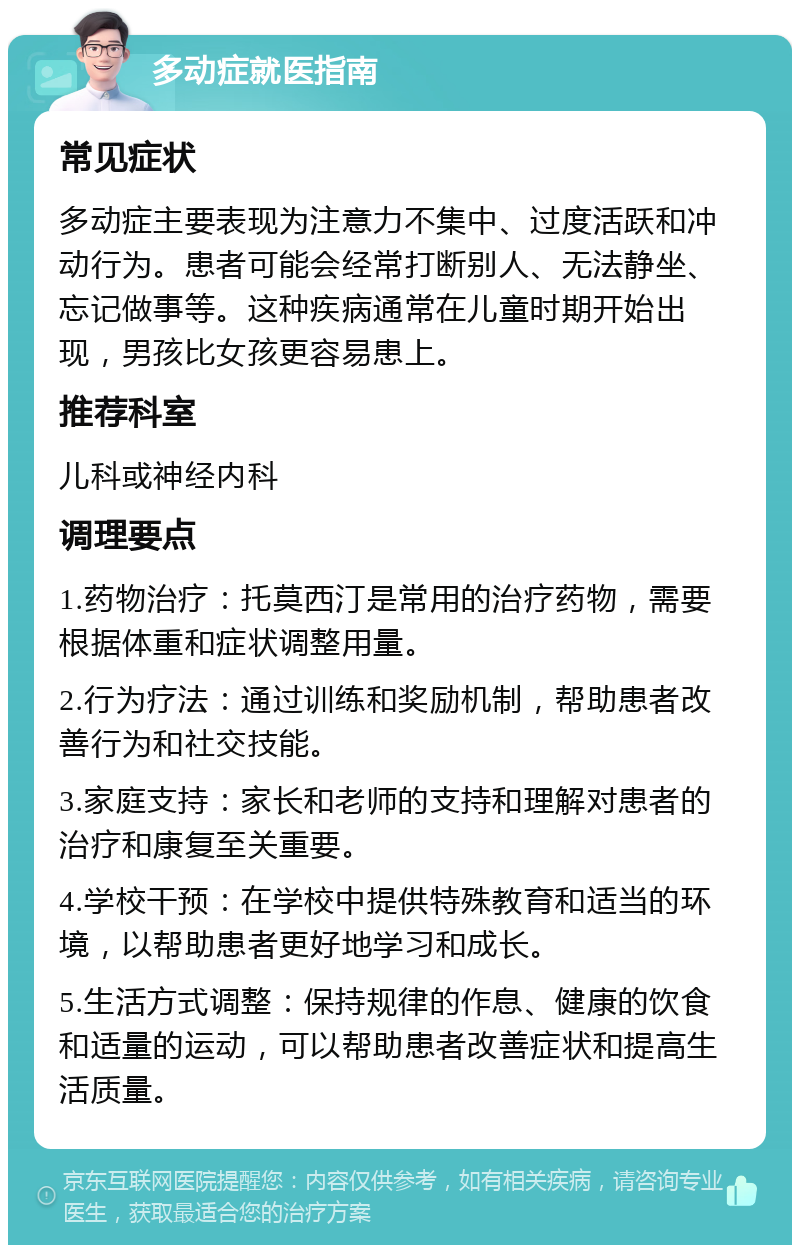 多动症就医指南 常见症状 多动症主要表现为注意力不集中、过度活跃和冲动行为。患者可能会经常打断别人、无法静坐、忘记做事等。这种疾病通常在儿童时期开始出现，男孩比女孩更容易患上。 推荐科室 儿科或神经内科 调理要点 1.药物治疗：托莫西汀是常用的治疗药物，需要根据体重和症状调整用量。 2.行为疗法：通过训练和奖励机制，帮助患者改善行为和社交技能。 3.家庭支持：家长和老师的支持和理解对患者的治疗和康复至关重要。 4.学校干预：在学校中提供特殊教育和适当的环境，以帮助患者更好地学习和成长。 5.生活方式调整：保持规律的作息、健康的饮食和适量的运动，可以帮助患者改善症状和提高生活质量。