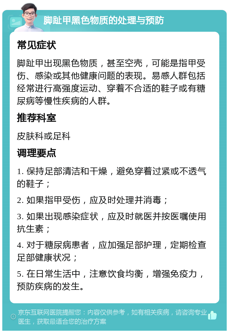 脚趾甲黑色物质的处理与预防 常见症状 脚趾甲出现黑色物质，甚至空壳，可能是指甲受伤、感染或其他健康问题的表现。易感人群包括经常进行高强度运动、穿着不合适的鞋子或有糖尿病等慢性疾病的人群。 推荐科室 皮肤科或足科 调理要点 1. 保持足部清洁和干燥，避免穿着过紧或不透气的鞋子； 2. 如果指甲受伤，应及时处理并消毒； 3. 如果出现感染症状，应及时就医并按医嘱使用抗生素； 4. 对于糖尿病患者，应加强足部护理，定期检查足部健康状况； 5. 在日常生活中，注意饮食均衡，增强免疫力，预防疾病的发生。