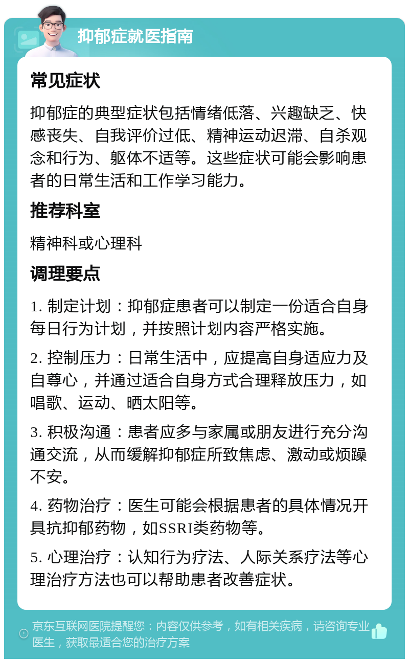 抑郁症就医指南 常见症状 抑郁症的典型症状包括情绪低落、兴趣缺乏、快感丧失、自我评价过低、精神运动迟滞、自杀观念和行为、躯体不适等。这些症状可能会影响患者的日常生活和工作学习能力。 推荐科室 精神科或心理科 调理要点 1. 制定计划：抑郁症患者可以制定一份适合自身每日行为计划，并按照计划内容严格实施。 2. 控制压力：日常生活中，应提高自身适应力及自尊心，并通过适合自身方式合理释放压力，如唱歌、运动、晒太阳等。 3. 积极沟通：患者应多与家属或朋友进行充分沟通交流，从而缓解抑郁症所致焦虑、激动或烦躁不安。 4. 药物治疗：医生可能会根据患者的具体情况开具抗抑郁药物，如SSRI类药物等。 5. 心理治疗：认知行为疗法、人际关系疗法等心理治疗方法也可以帮助患者改善症状。