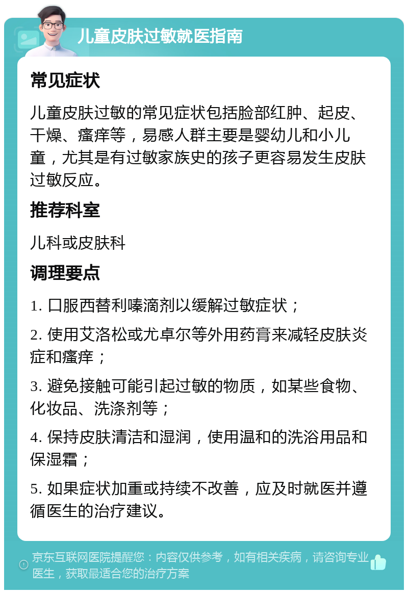 儿童皮肤过敏就医指南 常见症状 儿童皮肤过敏的常见症状包括脸部红肿、起皮、干燥、瘙痒等，易感人群主要是婴幼儿和小儿童，尤其是有过敏家族史的孩子更容易发生皮肤过敏反应。 推荐科室 儿科或皮肤科 调理要点 1. 口服西替利嗪滴剂以缓解过敏症状； 2. 使用艾洛松或尤卓尔等外用药膏来减轻皮肤炎症和瘙痒； 3. 避免接触可能引起过敏的物质，如某些食物、化妆品、洗涤剂等； 4. 保持皮肤清洁和湿润，使用温和的洗浴用品和保湿霜； 5. 如果症状加重或持续不改善，应及时就医并遵循医生的治疗建议。