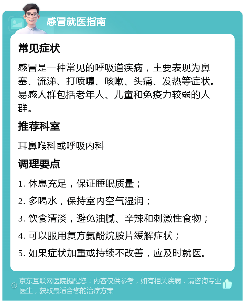 感冒就医指南 常见症状 感冒是一种常见的呼吸道疾病，主要表现为鼻塞、流涕、打喷嚏、咳嗽、头痛、发热等症状。易感人群包括老年人、儿童和免疫力较弱的人群。 推荐科室 耳鼻喉科或呼吸内科 调理要点 1. 休息充足，保证睡眠质量； 2. 多喝水，保持室内空气湿润； 3. 饮食清淡，避免油腻、辛辣和刺激性食物； 4. 可以服用复方氨酚烷胺片缓解症状； 5. 如果症状加重或持续不改善，应及时就医。