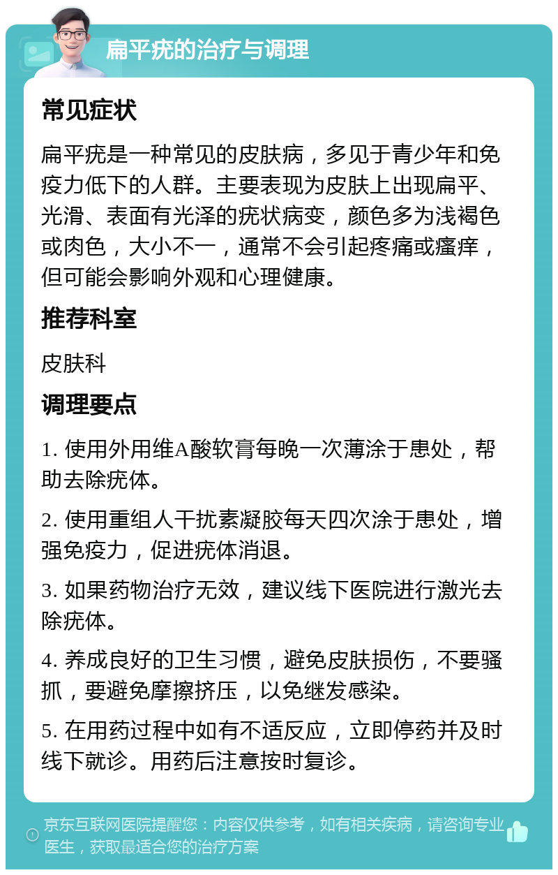 扁平疣的治疗与调理 常见症状 扁平疣是一种常见的皮肤病，多见于青少年和免疫力低下的人群。主要表现为皮肤上出现扁平、光滑、表面有光泽的疣状病变，颜色多为浅褐色或肉色，大小不一，通常不会引起疼痛或瘙痒，但可能会影响外观和心理健康。 推荐科室 皮肤科 调理要点 1. 使用外用维A酸软膏每晚一次薄涂于患处，帮助去除疣体。 2. 使用重组人干扰素凝胶每天四次涂于患处，增强免疫力，促进疣体消退。 3. 如果药物治疗无效，建议线下医院进行激光去除疣体。 4. 养成良好的卫生习惯，避免皮肤损伤，不要骚抓，要避免摩擦挤压，以免继发感染。 5. 在用药过程中如有不适反应，立即停药并及时线下就诊。用药后注意按时复诊。