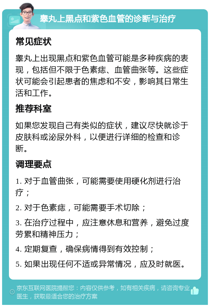 睾丸上黑点和紫色血管的诊断与治疗 常见症状 睾丸上出现黑点和紫色血管可能是多种疾病的表现，包括但不限于色素痣、血管曲张等。这些症状可能会引起患者的焦虑和不安，影响其日常生活和工作。 推荐科室 如果您发现自己有类似的症状，建议尽快就诊于皮肤科或泌尿外科，以便进行详细的检查和诊断。 调理要点 1. 对于血管曲张，可能需要使用硬化剂进行治疗； 2. 对于色素痣，可能需要手术切除； 3. 在治疗过程中，应注意休息和营养，避免过度劳累和精神压力； 4. 定期复查，确保病情得到有效控制； 5. 如果出现任何不适或异常情况，应及时就医。