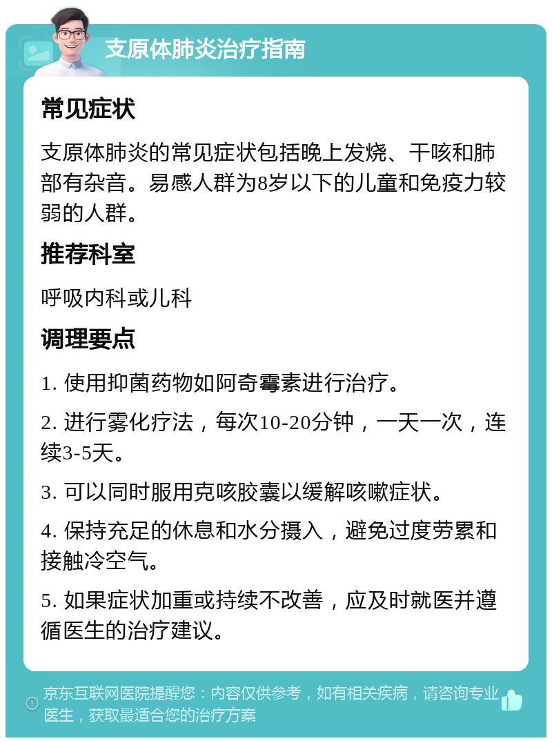 支原体肺炎治疗指南 常见症状 支原体肺炎的常见症状包括晚上发烧、干咳和肺部有杂音。易感人群为8岁以下的儿童和免疫力较弱的人群。 推荐科室 呼吸内科或儿科 调理要点 1. 使用抑菌药物如阿奇霉素进行治疗。 2. 进行雾化疗法，每次10-20分钟，一天一次，连续3-5天。 3. 可以同时服用克咳胶囊以缓解咳嗽症状。 4. 保持充足的休息和水分摄入，避免过度劳累和接触冷空气。 5. 如果症状加重或持续不改善，应及时就医并遵循医生的治疗建议。