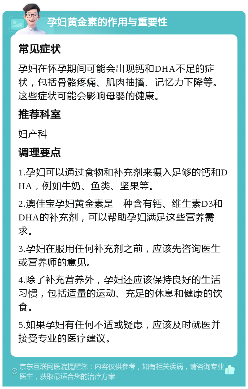 孕妇黄金素的作用与重要性 常见症状 孕妇在怀孕期间可能会出现钙和DHA不足的症状，包括骨骼疼痛、肌肉抽搐、记忆力下降等。这些症状可能会影响母婴的健康。 推荐科室 妇产科 调理要点 1.孕妇可以通过食物和补充剂来摄入足够的钙和DHA，例如牛奶、鱼类、坚果等。 2.澳佳宝孕妇黄金素是一种含有钙、维生素D3和DHA的补充剂，可以帮助孕妇满足这些营养需求。 3.孕妇在服用任何补充剂之前，应该先咨询医生或营养师的意见。 4.除了补充营养外，孕妇还应该保持良好的生活习惯，包括适量的运动、充足的休息和健康的饮食。 5.如果孕妇有任何不适或疑虑，应该及时就医并接受专业的医疗建议。