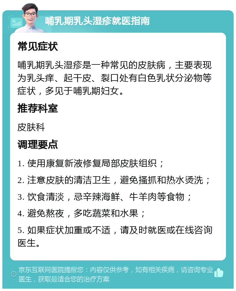 哺乳期乳头湿疹就医指南 常见症状 哺乳期乳头湿疹是一种常见的皮肤病，主要表现为乳头痒、起干皮、裂口处有白色乳状分泌物等症状，多见于哺乳期妇女。 推荐科室 皮肤科 调理要点 1. 使用康复新液修复局部皮肤组织； 2. 注意皮肤的清洁卫生，避免搔抓和热水烫洗； 3. 饮食清淡，忌辛辣海鲜、牛羊肉等食物； 4. 避免熬夜，多吃蔬菜和水果； 5. 如果症状加重或不适，请及时就医或在线咨询医生。