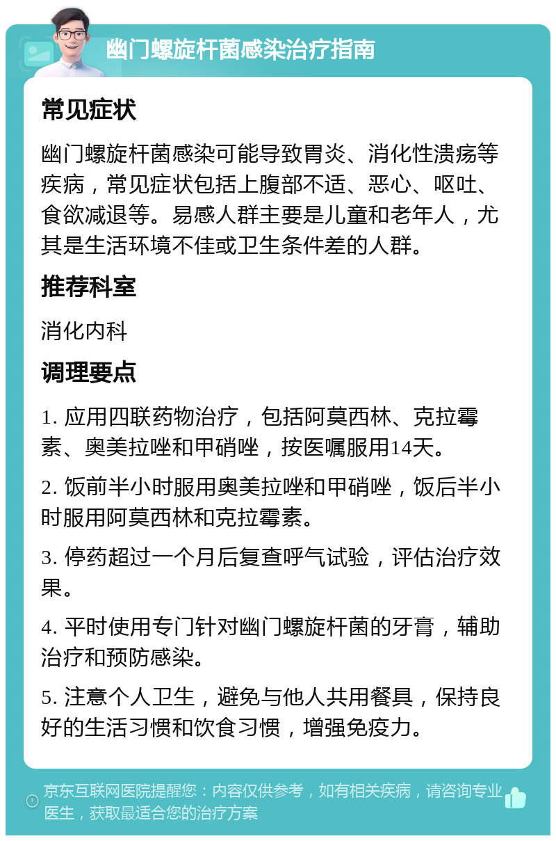 幽门螺旋杆菌感染治疗指南 常见症状 幽门螺旋杆菌感染可能导致胃炎、消化性溃疡等疾病，常见症状包括上腹部不适、恶心、呕吐、食欲减退等。易感人群主要是儿童和老年人，尤其是生活环境不佳或卫生条件差的人群。 推荐科室 消化内科 调理要点 1. 应用四联药物治疗，包括阿莫西林、克拉霉素、奥美拉唑和甲硝唑，按医嘱服用14天。 2. 饭前半小时服用奥美拉唑和甲硝唑，饭后半小时服用阿莫西林和克拉霉素。 3. 停药超过一个月后复查呼气试验，评估治疗效果。 4. 平时使用专门针对幽门螺旋杆菌的牙膏，辅助治疗和预防感染。 5. 注意个人卫生，避免与他人共用餐具，保持良好的生活习惯和饮食习惯，增强免疫力。