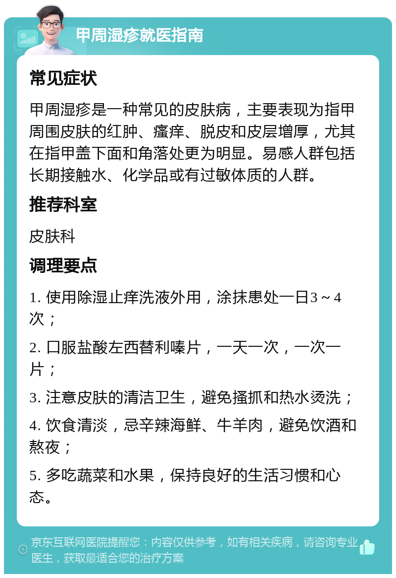 甲周湿疹就医指南 常见症状 甲周湿疹是一种常见的皮肤病，主要表现为指甲周围皮肤的红肿、瘙痒、脱皮和皮层增厚，尤其在指甲盖下面和角落处更为明显。易感人群包括长期接触水、化学品或有过敏体质的人群。 推荐科室 皮肤科 调理要点 1. 使用除湿止痒洗液外用，涂抹患处一日3～4次； 2. 口服盐酸左西替利嗪片，一天一次，一次一片； 3. 注意皮肤的清洁卫生，避免搔抓和热水烫洗； 4. 饮食清淡，忌辛辣海鲜、牛羊肉，避免饮酒和熬夜； 5. 多吃蔬菜和水果，保持良好的生活习惯和心态。