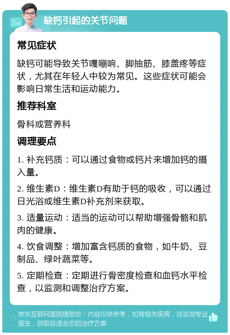 缺钙引起的关节问题 常见症状 缺钙可能导致关节嘎嘣响、脚抽筋、膝盖疼等症状，尤其在年轻人中较为常见。这些症状可能会影响日常生活和运动能力。 推荐科室 骨科或营养科 调理要点 1. 补充钙质：可以通过食物或钙片来增加钙的摄入量。 2. 维生素D：维生素D有助于钙的吸收，可以通过日光浴或维生素D补充剂来获取。 3. 适量运动：适当的运动可以帮助增强骨骼和肌肉的健康。 4. 饮食调整：增加富含钙质的食物，如牛奶、豆制品、绿叶蔬菜等。 5. 定期检查：定期进行骨密度检查和血钙水平检查，以监测和调整治疗方案。