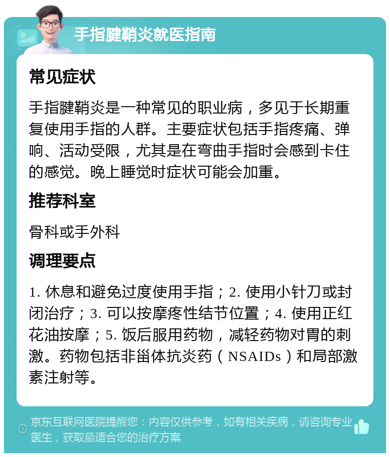 手指腱鞘炎就医指南 常见症状 手指腱鞘炎是一种常见的职业病，多见于长期重复使用手指的人群。主要症状包括手指疼痛、弹响、活动受限，尤其是在弯曲手指时会感到卡住的感觉。晚上睡觉时症状可能会加重。 推荐科室 骨科或手外科 调理要点 1. 休息和避免过度使用手指；2. 使用小针刀或封闭治疗；3. 可以按摩疼性结节位置；4. 使用正红花油按摩；5. 饭后服用药物，减轻药物对胃的刺激。药物包括非甾体抗炎药（NSAIDs）和局部激素注射等。