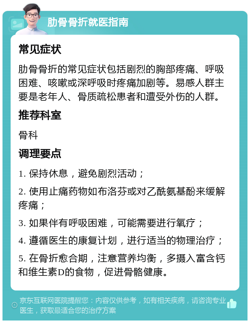 肋骨骨折就医指南 常见症状 肋骨骨折的常见症状包括剧烈的胸部疼痛、呼吸困难、咳嗽或深呼吸时疼痛加剧等。易感人群主要是老年人、骨质疏松患者和遭受外伤的人群。 推荐科室 骨科 调理要点 1. 保持休息，避免剧烈活动； 2. 使用止痛药物如布洛芬或对乙酰氨基酚来缓解疼痛； 3. 如果伴有呼吸困难，可能需要进行氧疗； 4. 遵循医生的康复计划，进行适当的物理治疗； 5. 在骨折愈合期，注意营养均衡，多摄入富含钙和维生素D的食物，促进骨骼健康。