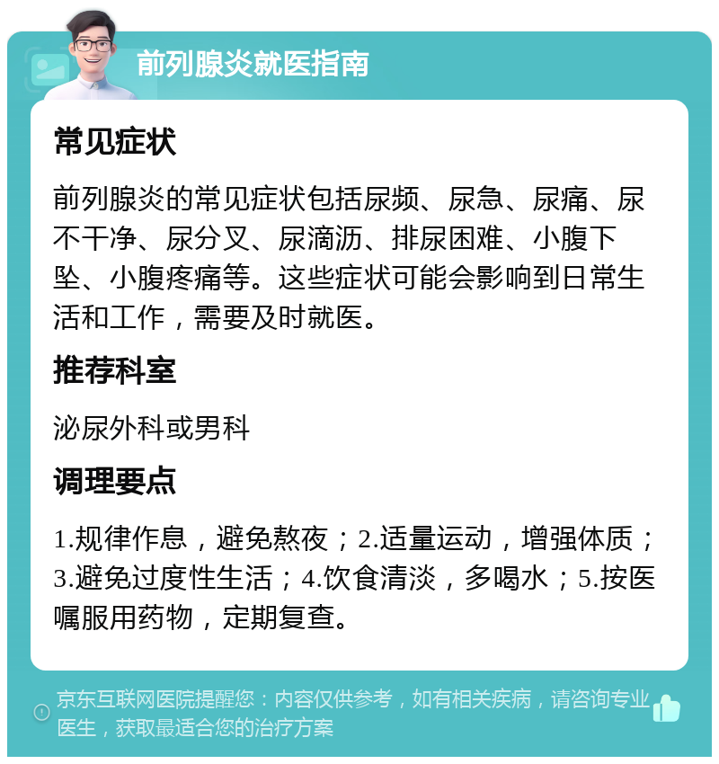 前列腺炎就医指南 常见症状 前列腺炎的常见症状包括尿频、尿急、尿痛、尿不干净、尿分叉、尿滴沥、排尿困难、小腹下坠、小腹疼痛等。这些症状可能会影响到日常生活和工作，需要及时就医。 推荐科室 泌尿外科或男科 调理要点 1.规律作息，避免熬夜；2.适量运动，增强体质；3.避免过度性生活；4.饮食清淡，多喝水；5.按医嘱服用药物，定期复查。