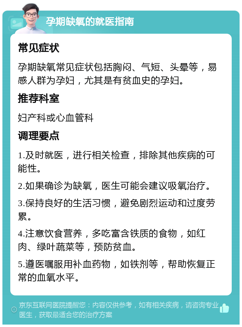 孕期缺氧的就医指南 常见症状 孕期缺氧常见症状包括胸闷、气短、头晕等，易感人群为孕妇，尤其是有贫血史的孕妇。 推荐科室 妇产科或心血管科 调理要点 1.及时就医，进行相关检查，排除其他疾病的可能性。 2.如果确诊为缺氧，医生可能会建议吸氧治疗。 3.保持良好的生活习惯，避免剧烈运动和过度劳累。 4.注意饮食营养，多吃富含铁质的食物，如红肉、绿叶蔬菜等，预防贫血。 5.遵医嘱服用补血药物，如铁剂等，帮助恢复正常的血氧水平。