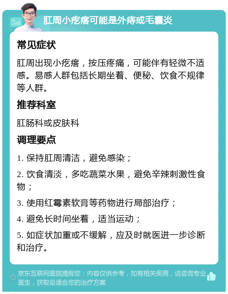 肛周小疙瘩可能是外痔或毛囊炎 常见症状 肛周出现小疙瘩，按压疼痛，可能伴有轻微不适感。易感人群包括长期坐着、便秘、饮食不规律等人群。 推荐科室 肛肠科或皮肤科 调理要点 1. 保持肛周清洁，避免感染； 2. 饮食清淡，多吃蔬菜水果，避免辛辣刺激性食物； 3. 使用红霉素软膏等药物进行局部治疗； 4. 避免长时间坐着，适当运动； 5. 如症状加重或不缓解，应及时就医进一步诊断和治疗。