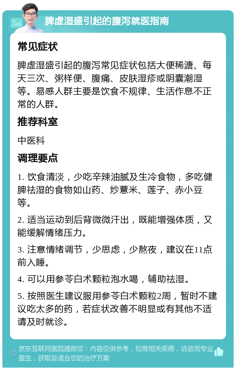 脾虚湿盛引起的腹泻就医指南 常见症状 脾虚湿盛引起的腹泻常见症状包括大便稀溏、每天三次、粥样便、腹痛、皮肤湿疹或阴囊潮湿等。易感人群主要是饮食不规律、生活作息不正常的人群。 推荐科室 中医科 调理要点 1. 饮食清淡，少吃辛辣油腻及生冷食物，多吃健脾祛湿的食物如山药、炒薏米、莲子、赤小豆等。 2. 适当运动到后背微微汗出，既能增强体质，又能缓解情绪压力。 3. 注意情绪调节，少思虑，少熬夜，建议在11点前入睡。 4. 可以用参苓白术颗粒泡水喝，辅助祛湿。 5. 按照医生建议服用参苓白术颗粒2周，暂时不建议吃太多的药，若症状改善不明显或有其他不适请及时就诊。