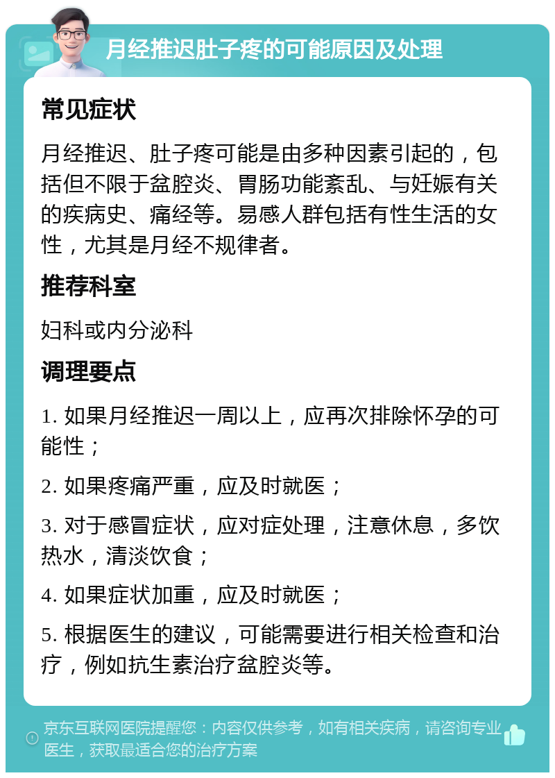 月经推迟肚子疼的可能原因及处理 常见症状 月经推迟、肚子疼可能是由多种因素引起的，包括但不限于盆腔炎、胃肠功能紊乱、与妊娠有关的疾病史、痛经等。易感人群包括有性生活的女性，尤其是月经不规律者。 推荐科室 妇科或内分泌科 调理要点 1. 如果月经推迟一周以上，应再次排除怀孕的可能性； 2. 如果疼痛严重，应及时就医； 3. 对于感冒症状，应对症处理，注意休息，多饮热水，清淡饮食； 4. 如果症状加重，应及时就医； 5. 根据医生的建议，可能需要进行相关检查和治疗，例如抗生素治疗盆腔炎等。