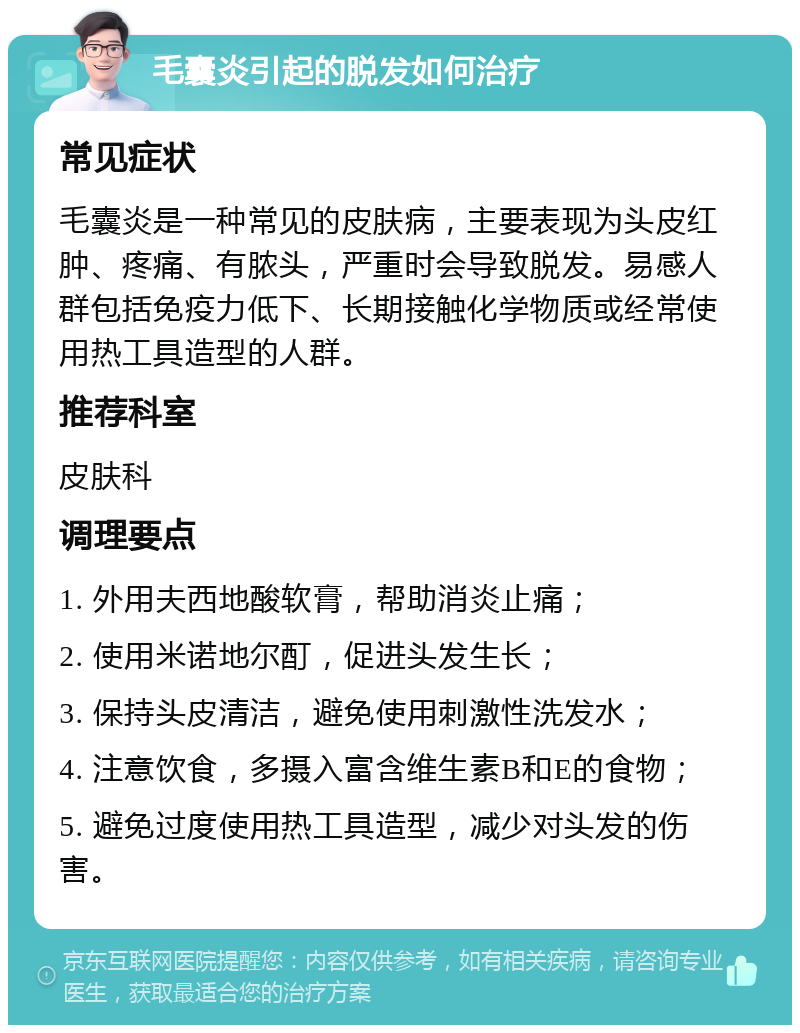 毛囊炎引起的脱发如何治疗 常见症状 毛囊炎是一种常见的皮肤病，主要表现为头皮红肿、疼痛、有脓头，严重时会导致脱发。易感人群包括免疫力低下、长期接触化学物质或经常使用热工具造型的人群。 推荐科室 皮肤科 调理要点 1. 外用夫西地酸软膏，帮助消炎止痛； 2. 使用米诺地尔酊，促进头发生长； 3. 保持头皮清洁，避免使用刺激性洗发水； 4. 注意饮食，多摄入富含维生素B和E的食物； 5. 避免过度使用热工具造型，减少对头发的伤害。