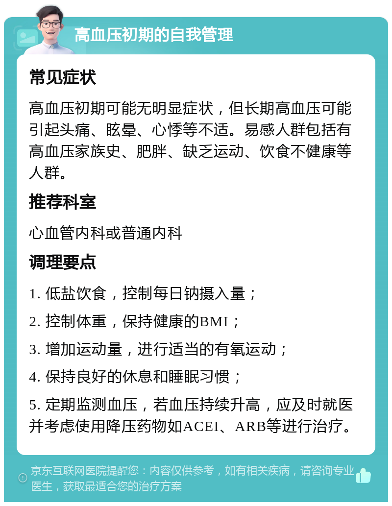 高血压初期的自我管理 常见症状 高血压初期可能无明显症状，但长期高血压可能引起头痛、眩晕、心悸等不适。易感人群包括有高血压家族史、肥胖、缺乏运动、饮食不健康等人群。 推荐科室 心血管内科或普通内科 调理要点 1. 低盐饮食，控制每日钠摄入量； 2. 控制体重，保持健康的BMI； 3. 增加运动量，进行适当的有氧运动； 4. 保持良好的休息和睡眠习惯； 5. 定期监测血压，若血压持续升高，应及时就医并考虑使用降压药物如ACEI、ARB等进行治疗。