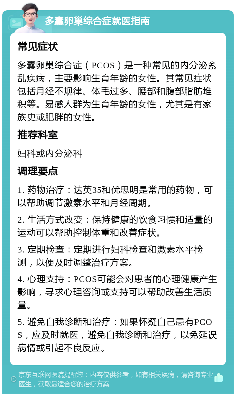 多囊卵巢综合症就医指南 常见症状 多囊卵巢综合症（PCOS）是一种常见的内分泌紊乱疾病，主要影响生育年龄的女性。其常见症状包括月经不规律、体毛过多、腰部和腹部脂肪堆积等。易感人群为生育年龄的女性，尤其是有家族史或肥胖的女性。 推荐科室 妇科或内分泌科 调理要点 1. 药物治疗：达英35和优思明是常用的药物，可以帮助调节激素水平和月经周期。 2. 生活方式改变：保持健康的饮食习惯和适量的运动可以帮助控制体重和改善症状。 3. 定期检查：定期进行妇科检查和激素水平检测，以便及时调整治疗方案。 4. 心理支持：PCOS可能会对患者的心理健康产生影响，寻求心理咨询或支持可以帮助改善生活质量。 5. 避免自我诊断和治疗：如果怀疑自己患有PCOS，应及时就医，避免自我诊断和治疗，以免延误病情或引起不良反应。