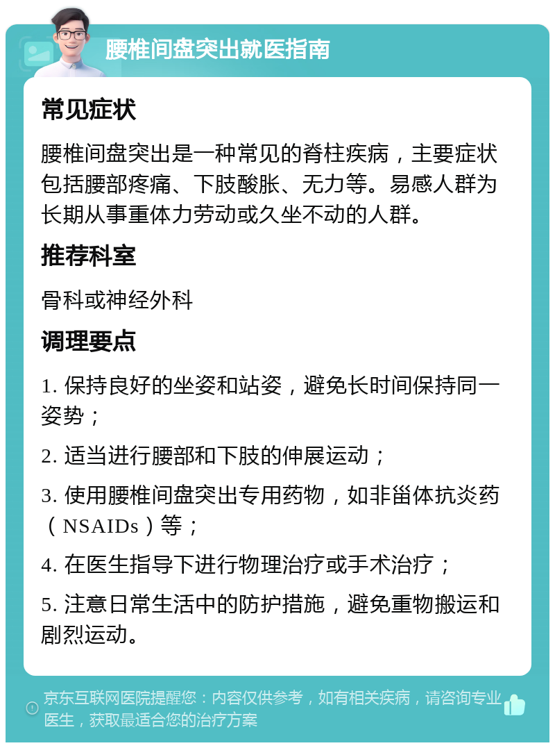 腰椎间盘突出就医指南 常见症状 腰椎间盘突出是一种常见的脊柱疾病，主要症状包括腰部疼痛、下肢酸胀、无力等。易感人群为长期从事重体力劳动或久坐不动的人群。 推荐科室 骨科或神经外科 调理要点 1. 保持良好的坐姿和站姿，避免长时间保持同一姿势； 2. 适当进行腰部和下肢的伸展运动； 3. 使用腰椎间盘突出专用药物，如非甾体抗炎药（NSAIDs）等； 4. 在医生指导下进行物理治疗或手术治疗； 5. 注意日常生活中的防护措施，避免重物搬运和剧烈运动。