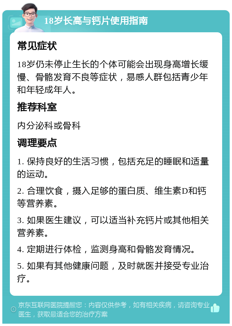 18岁长高与钙片使用指南 常见症状 18岁仍未停止生长的个体可能会出现身高增长缓慢、骨骼发育不良等症状，易感人群包括青少年和年轻成年人。 推荐科室 内分泌科或骨科 调理要点 1. 保持良好的生活习惯，包括充足的睡眠和适量的运动。 2. 合理饮食，摄入足够的蛋白质、维生素D和钙等营养素。 3. 如果医生建议，可以适当补充钙片或其他相关营养素。 4. 定期进行体检，监测身高和骨骼发育情况。 5. 如果有其他健康问题，及时就医并接受专业治疗。