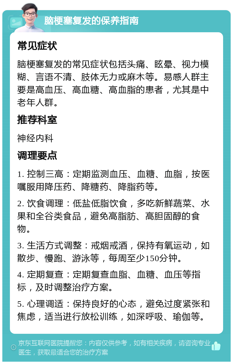 脑梗塞复发的保养指南 常见症状 脑梗塞复发的常见症状包括头痛、眩晕、视力模糊、言语不清、肢体无力或麻木等。易感人群主要是高血压、高血糖、高血脂的患者，尤其是中老年人群。 推荐科室 神经内科 调理要点 1. 控制三高：定期监测血压、血糖、血脂，按医嘱服用降压药、降糖药、降脂药等。 2. 饮食调理：低盐低脂饮食，多吃新鲜蔬菜、水果和全谷类食品，避免高脂肪、高胆固醇的食物。 3. 生活方式调整：戒烟戒酒，保持有氧运动，如散步、慢跑、游泳等，每周至少150分钟。 4. 定期复查：定期复查血脂、血糖、血压等指标，及时调整治疗方案。 5. 心理调适：保持良好的心态，避免过度紧张和焦虑，适当进行放松训练，如深呼吸、瑜伽等。