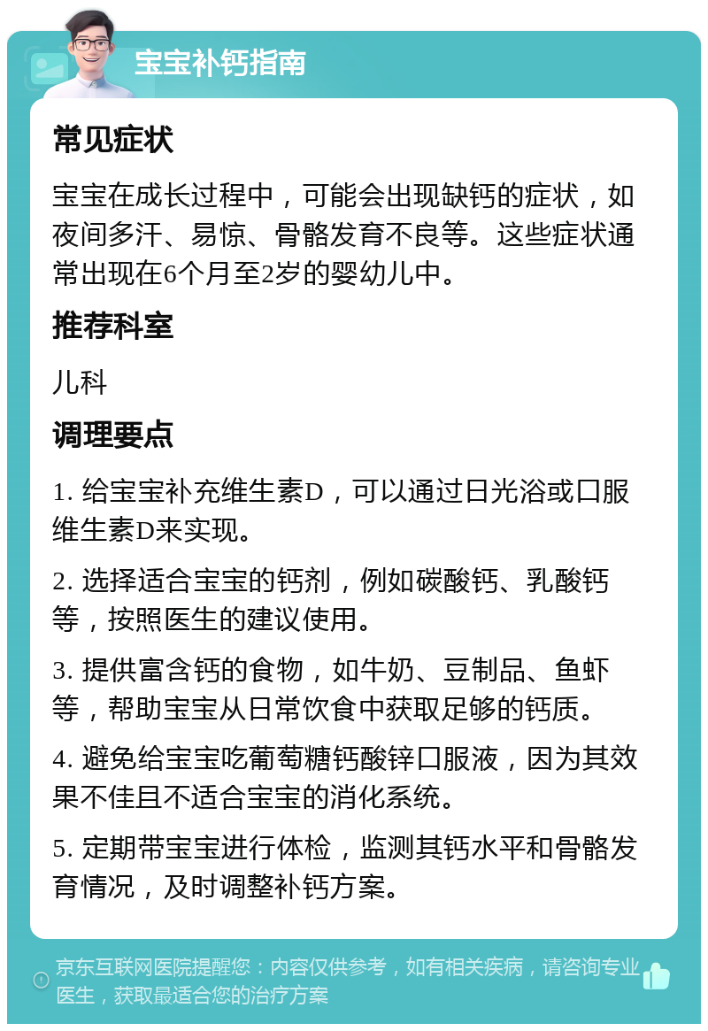 宝宝补钙指南 常见症状 宝宝在成长过程中，可能会出现缺钙的症状，如夜间多汗、易惊、骨骼发育不良等。这些症状通常出现在6个月至2岁的婴幼儿中。 推荐科室 儿科 调理要点 1. 给宝宝补充维生素D，可以通过日光浴或口服维生素D来实现。 2. 选择适合宝宝的钙剂，例如碳酸钙、乳酸钙等，按照医生的建议使用。 3. 提供富含钙的食物，如牛奶、豆制品、鱼虾等，帮助宝宝从日常饮食中获取足够的钙质。 4. 避免给宝宝吃葡萄糖钙酸锌口服液，因为其效果不佳且不适合宝宝的消化系统。 5. 定期带宝宝进行体检，监测其钙水平和骨骼发育情况，及时调整补钙方案。