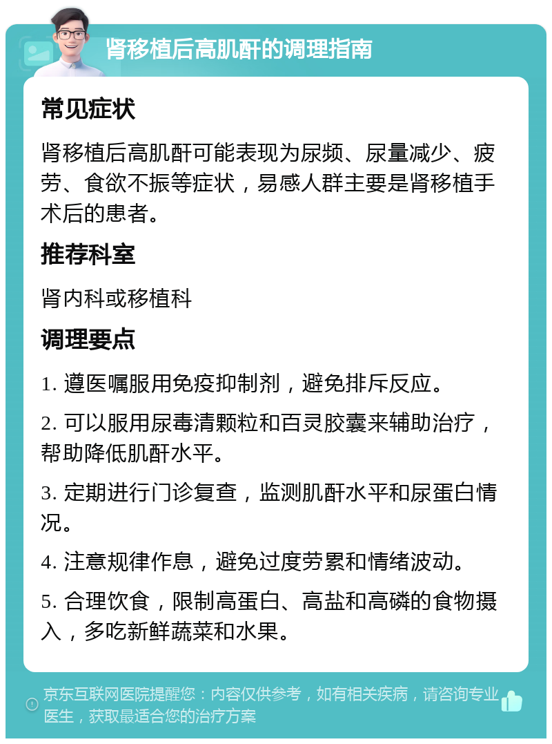 肾移植后高肌酐的调理指南 常见症状 肾移植后高肌酐可能表现为尿频、尿量减少、疲劳、食欲不振等症状，易感人群主要是肾移植手术后的患者。 推荐科室 肾内科或移植科 调理要点 1. 遵医嘱服用免疫抑制剂，避免排斥反应。 2. 可以服用尿毒清颗粒和百灵胶囊来辅助治疗，帮助降低肌酐水平。 3. 定期进行门诊复查，监测肌酐水平和尿蛋白情况。 4. 注意规律作息，避免过度劳累和情绪波动。 5. 合理饮食，限制高蛋白、高盐和高磷的食物摄入，多吃新鲜蔬菜和水果。