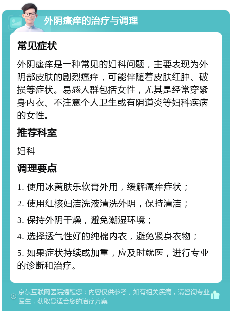 外阴瘙痒的治疗与调理 常见症状 外阴瘙痒是一种常见的妇科问题，主要表现为外阴部皮肤的剧烈瘙痒，可能伴随着皮肤红肿、破损等症状。易感人群包括女性，尤其是经常穿紧身内衣、不注意个人卫生或有阴道炎等妇科疾病的女性。 推荐科室 妇科 调理要点 1. 使用冰黄肤乐软膏外用，缓解瘙痒症状； 2. 使用红核妇洁洗液清洗外阴，保持清洁； 3. 保持外阴干燥，避免潮湿环境； 4. 选择透气性好的纯棉内衣，避免紧身衣物； 5. 如果症状持续或加重，应及时就医，进行专业的诊断和治疗。