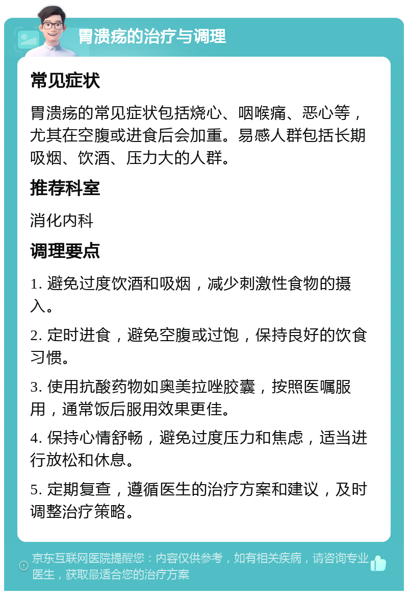 胃溃疡的治疗与调理 常见症状 胃溃疡的常见症状包括烧心、咽喉痛、恶心等，尤其在空腹或进食后会加重。易感人群包括长期吸烟、饮酒、压力大的人群。 推荐科室 消化内科 调理要点 1. 避免过度饮酒和吸烟，减少刺激性食物的摄入。 2. 定时进食，避免空腹或过饱，保持良好的饮食习惯。 3. 使用抗酸药物如奥美拉唑胶囊，按照医嘱服用，通常饭后服用效果更佳。 4. 保持心情舒畅，避免过度压力和焦虑，适当进行放松和休息。 5. 定期复查，遵循医生的治疗方案和建议，及时调整治疗策略。