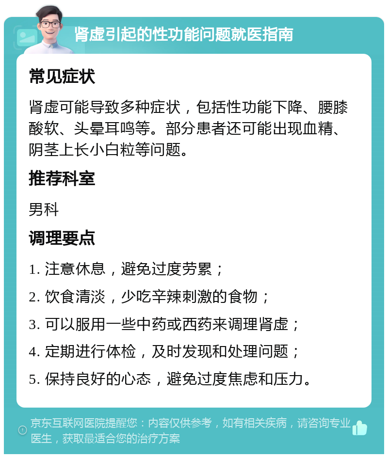 肾虚引起的性功能问题就医指南 常见症状 肾虚可能导致多种症状，包括性功能下降、腰膝酸软、头晕耳鸣等。部分患者还可能出现血精、阴茎上长小白粒等问题。 推荐科室 男科 调理要点 1. 注意休息，避免过度劳累； 2. 饮食清淡，少吃辛辣刺激的食物； 3. 可以服用一些中药或西药来调理肾虚； 4. 定期进行体检，及时发现和处理问题； 5. 保持良好的心态，避免过度焦虑和压力。