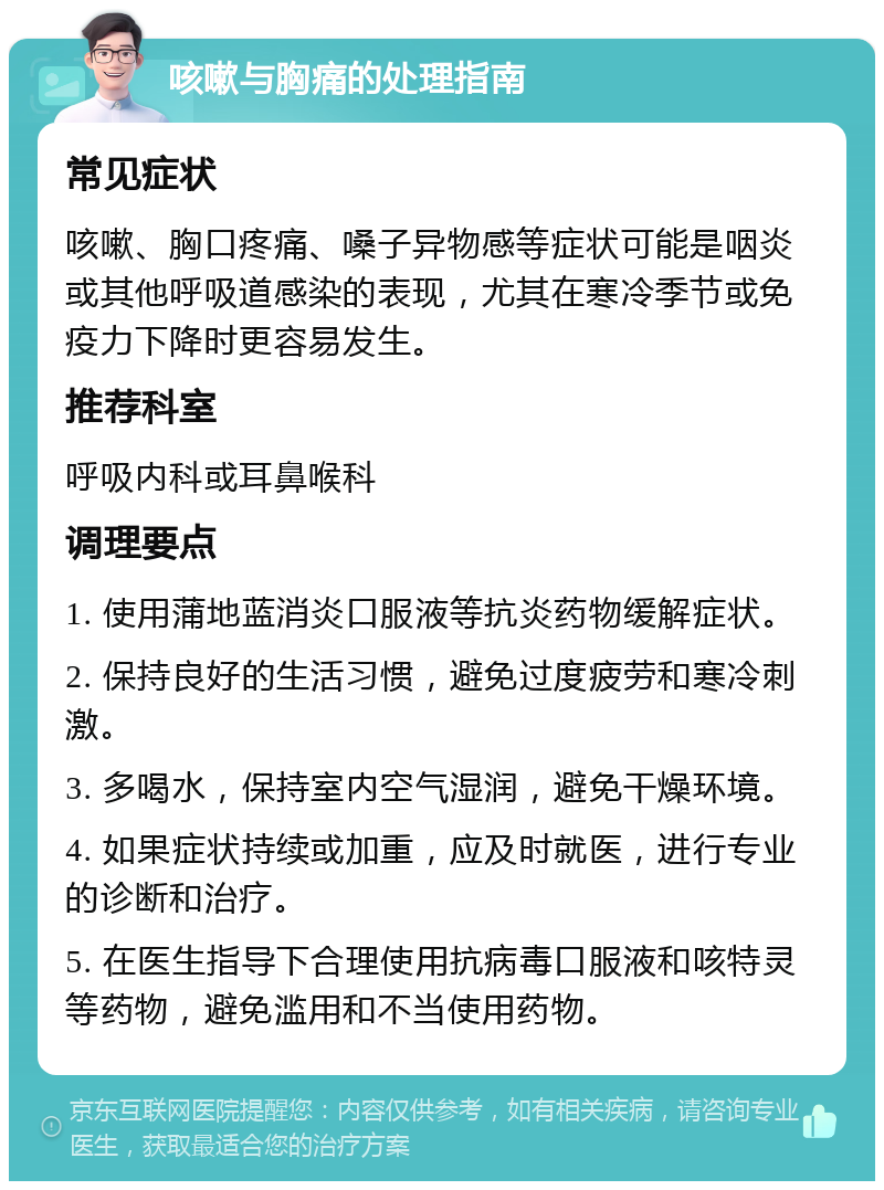 咳嗽与胸痛的处理指南 常见症状 咳嗽、胸口疼痛、嗓子异物感等症状可能是咽炎或其他呼吸道感染的表现，尤其在寒冷季节或免疫力下降时更容易发生。 推荐科室 呼吸内科或耳鼻喉科 调理要点 1. 使用蒲地蓝消炎口服液等抗炎药物缓解症状。 2. 保持良好的生活习惯，避免过度疲劳和寒冷刺激。 3. 多喝水，保持室内空气湿润，避免干燥环境。 4. 如果症状持续或加重，应及时就医，进行专业的诊断和治疗。 5. 在医生指导下合理使用抗病毒口服液和咳特灵等药物，避免滥用和不当使用药物。