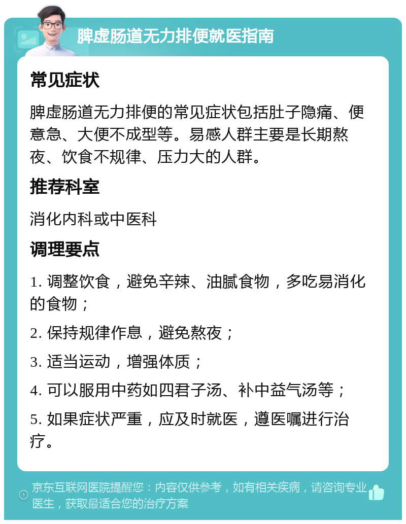 脾虚肠道无力排便就医指南 常见症状 脾虚肠道无力排便的常见症状包括肚子隐痛、便意急、大便不成型等。易感人群主要是长期熬夜、饮食不规律、压力大的人群。 推荐科室 消化内科或中医科 调理要点 1. 调整饮食，避免辛辣、油腻食物，多吃易消化的食物； 2. 保持规律作息，避免熬夜； 3. 适当运动，增强体质； 4. 可以服用中药如四君子汤、补中益气汤等； 5. 如果症状严重，应及时就医，遵医嘱进行治疗。