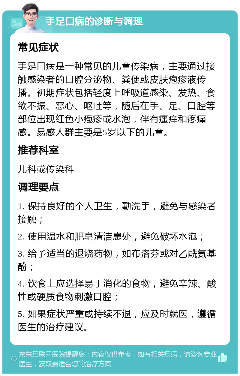 手足口病的诊断与调理 常见症状 手足口病是一种常见的儿童传染病，主要通过接触感染者的口腔分泌物、粪便或皮肤疱疹液传播。初期症状包括轻度上呼吸道感染、发热、食欲不振、恶心、呕吐等，随后在手、足、口腔等部位出现红色小疱疹或水泡，伴有瘙痒和疼痛感。易感人群主要是5岁以下的儿童。 推荐科室 儿科或传染科 调理要点 1. 保持良好的个人卫生，勤洗手，避免与感染者接触； 2. 使用温水和肥皂清洁患处，避免破坏水泡； 3. 给予适当的退烧药物，如布洛芬或对乙酰氨基酚； 4. 饮食上应选择易于消化的食物，避免辛辣、酸性或硬质食物刺激口腔； 5. 如果症状严重或持续不退，应及时就医，遵循医生的治疗建议。