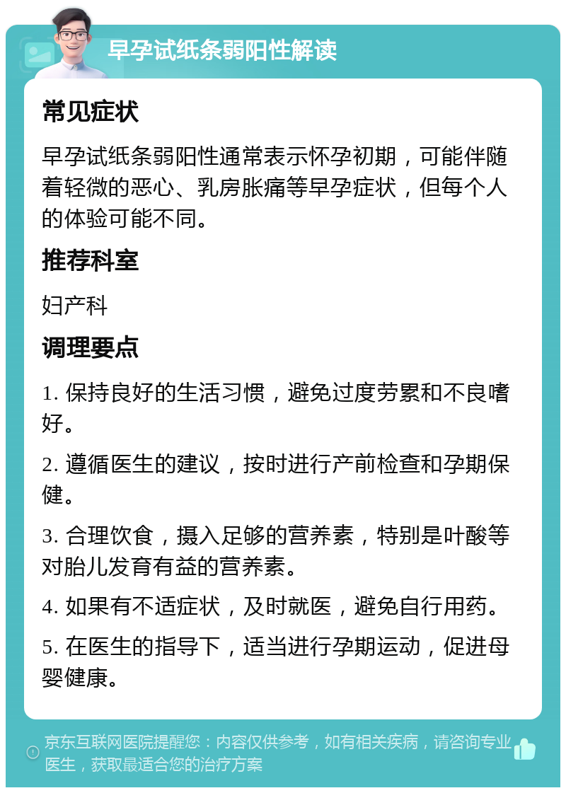 早孕试纸条弱阳性解读 常见症状 早孕试纸条弱阳性通常表示怀孕初期，可能伴随着轻微的恶心、乳房胀痛等早孕症状，但每个人的体验可能不同。 推荐科室 妇产科 调理要点 1. 保持良好的生活习惯，避免过度劳累和不良嗜好。 2. 遵循医生的建议，按时进行产前检查和孕期保健。 3. 合理饮食，摄入足够的营养素，特别是叶酸等对胎儿发育有益的营养素。 4. 如果有不适症状，及时就医，避免自行用药。 5. 在医生的指导下，适当进行孕期运动，促进母婴健康。