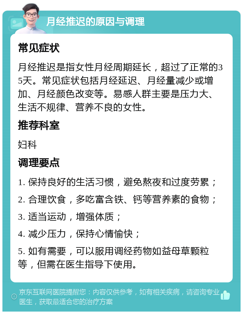 月经推迟的原因与调理 常见症状 月经推迟是指女性月经周期延长，超过了正常的35天。常见症状包括月经延迟、月经量减少或增加、月经颜色改变等。易感人群主要是压力大、生活不规律、营养不良的女性。 推荐科室 妇科 调理要点 1. 保持良好的生活习惯，避免熬夜和过度劳累； 2. 合理饮食，多吃富含铁、钙等营养素的食物； 3. 适当运动，增强体质； 4. 减少压力，保持心情愉快； 5. 如有需要，可以服用调经药物如益母草颗粒等，但需在医生指导下使用。