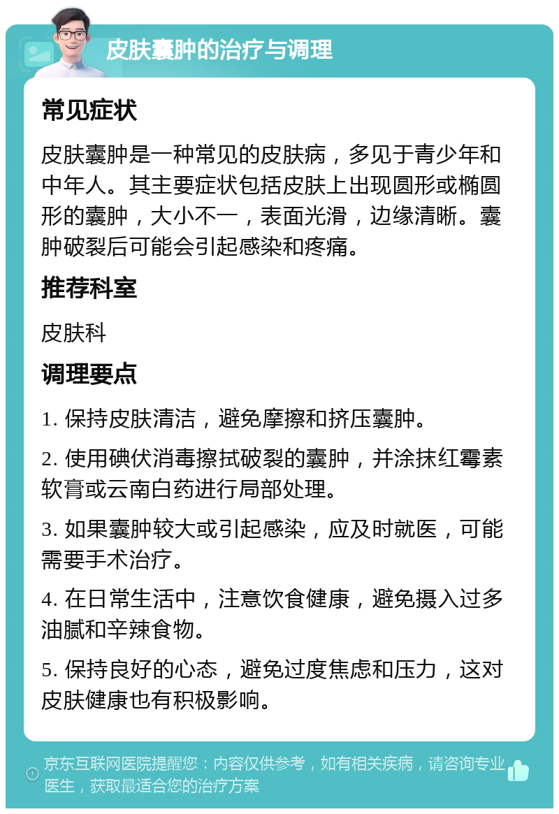 皮肤囊肿的治疗与调理 常见症状 皮肤囊肿是一种常见的皮肤病，多见于青少年和中年人。其主要症状包括皮肤上出现圆形或椭圆形的囊肿，大小不一，表面光滑，边缘清晰。囊肿破裂后可能会引起感染和疼痛。 推荐科室 皮肤科 调理要点 1. 保持皮肤清洁，避免摩擦和挤压囊肿。 2. 使用碘伏消毒擦拭破裂的囊肿，并涂抹红霉素软膏或云南白药进行局部处理。 3. 如果囊肿较大或引起感染，应及时就医，可能需要手术治疗。 4. 在日常生活中，注意饮食健康，避免摄入过多油腻和辛辣食物。 5. 保持良好的心态，避免过度焦虑和压力，这对皮肤健康也有积极影响。