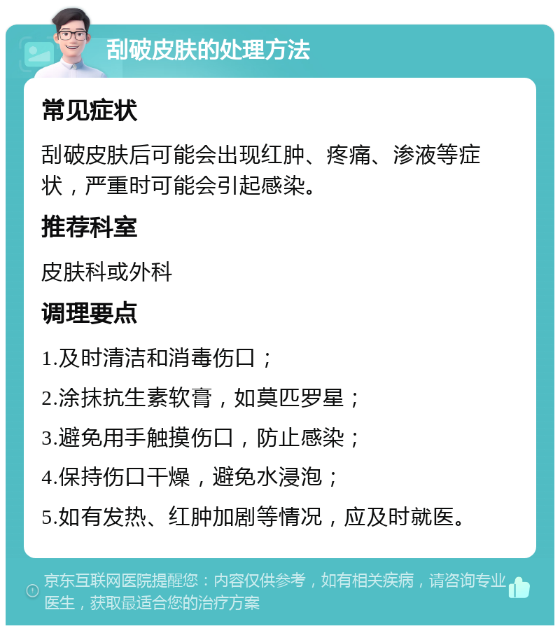 刮破皮肤的处理方法 常见症状 刮破皮肤后可能会出现红肿、疼痛、渗液等症状，严重时可能会引起感染。 推荐科室 皮肤科或外科 调理要点 1.及时清洁和消毒伤口； 2.涂抹抗生素软膏，如莫匹罗星； 3.避免用手触摸伤口，防止感染； 4.保持伤口干燥，避免水浸泡； 5.如有发热、红肿加剧等情况，应及时就医。