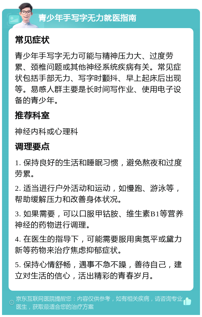 青少年手写字无力就医指南 常见症状 青少年手写字无力可能与精神压力大、过度劳累、颈椎问题或其他神经系统疾病有关。常见症状包括手部无力、写字时颤抖、早上起床后出现等。易感人群主要是长时间写作业、使用电子设备的青少年。 推荐科室 神经内科或心理科 调理要点 1. 保持良好的生活和睡眠习惯，避免熬夜和过度劳累。 2. 适当进行户外活动和运动，如慢跑、游泳等，帮助缓解压力和改善身体状况。 3. 如果需要，可以口服甲钴胺、维生素B1等营养神经的药物进行调理。 4. 在医生的指导下，可能需要服用奥氮平或黛力新等药物来治疗焦虑抑郁症状。 5. 保持心情舒畅，遇事不急不躁，善待自己，建立对生活的信心，活出精彩的青春岁月。