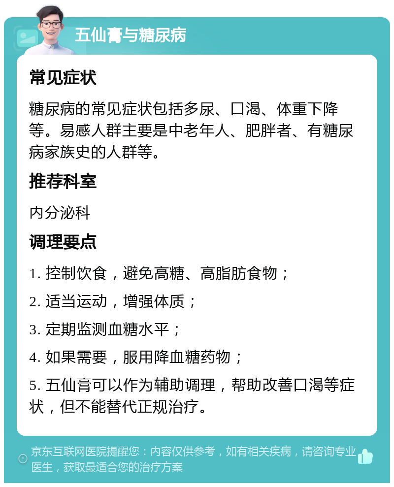 五仙膏与糖尿病 常见症状 糖尿病的常见症状包括多尿、口渴、体重下降等。易感人群主要是中老年人、肥胖者、有糖尿病家族史的人群等。 推荐科室 内分泌科 调理要点 1. 控制饮食，避免高糖、高脂肪食物； 2. 适当运动，增强体质； 3. 定期监测血糖水平； 4. 如果需要，服用降血糖药物； 5. 五仙膏可以作为辅助调理，帮助改善口渴等症状，但不能替代正规治疗。