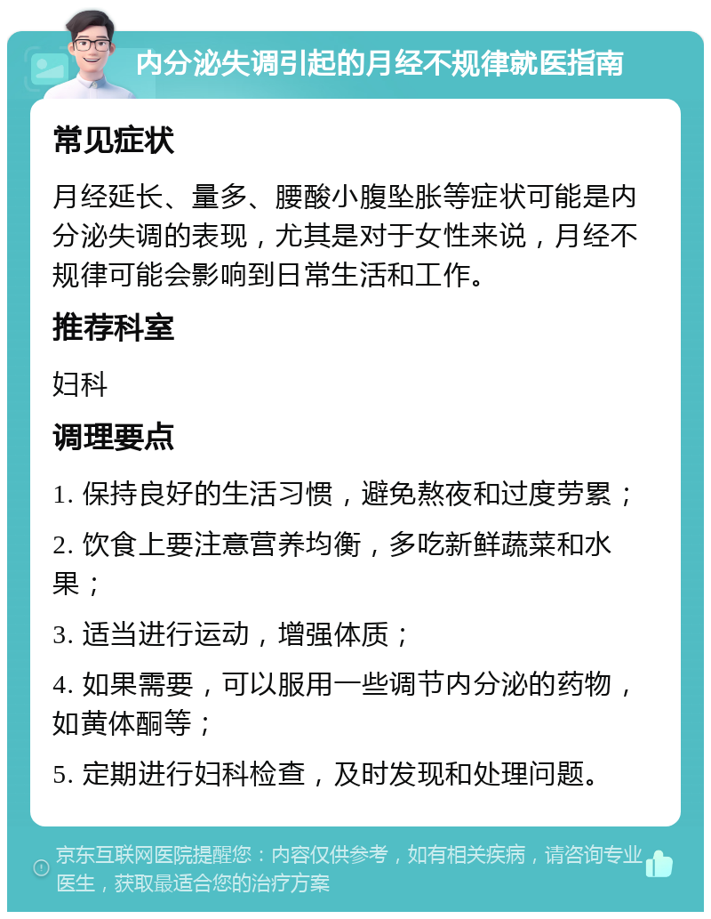 内分泌失调引起的月经不规律就医指南 常见症状 月经延长、量多、腰酸小腹坠胀等症状可能是内分泌失调的表现，尤其是对于女性来说，月经不规律可能会影响到日常生活和工作。 推荐科室 妇科 调理要点 1. 保持良好的生活习惯，避免熬夜和过度劳累； 2. 饮食上要注意营养均衡，多吃新鲜蔬菜和水果； 3. 适当进行运动，增强体质； 4. 如果需要，可以服用一些调节内分泌的药物，如黄体酮等； 5. 定期进行妇科检查，及时发现和处理问题。