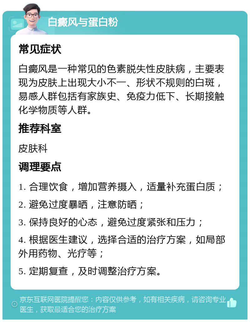 白癜风与蛋白粉 常见症状 白癜风是一种常见的色素脱失性皮肤病，主要表现为皮肤上出现大小不一、形状不规则的白斑，易感人群包括有家族史、免疫力低下、长期接触化学物质等人群。 推荐科室 皮肤科 调理要点 1. 合理饮食，增加营养摄入，适量补充蛋白质； 2. 避免过度暴晒，注意防晒； 3. 保持良好的心态，避免过度紧张和压力； 4. 根据医生建议，选择合适的治疗方案，如局部外用药物、光疗等； 5. 定期复查，及时调整治疗方案。