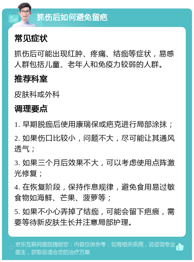 抓伤后如何避免留疤 常见症状 抓伤后可能出现红肿、疼痛、结痂等症状，易感人群包括儿童、老年人和免疫力较弱的人群。 推荐科室 皮肤科或外科 调理要点 1. 早期脱痂后使用康瑞保或疤克进行局部涂抹； 2. 如果伤口比较小，问题不大，尽可能让其通风透气； 3. 如果三个月后效果不大，可以考虑使用点阵激光修复； 4. 在恢复阶段，保持作息规律，避免食用易过敏食物如海鲜、芒果、菠萝等； 5. 如果不小心弄掉了结痂，可能会留下疤痕，需要等待新皮肤生长并注意局部护理。