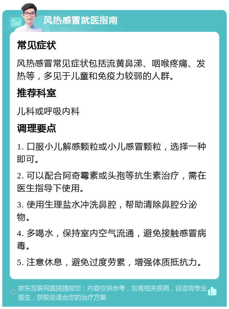 风热感冒就医指南 常见症状 风热感冒常见症状包括流黄鼻涕、咽喉疼痛、发热等，多见于儿童和免疫力较弱的人群。 推荐科室 儿科或呼吸内科 调理要点 1. 口服小儿解感颗粒或小儿感冒颗粒，选择一种即可。 2. 可以配合阿奇霉素或头孢等抗生素治疗，需在医生指导下使用。 3. 使用生理盐水冲洗鼻腔，帮助清除鼻腔分泌物。 4. 多喝水，保持室内空气流通，避免接触感冒病毒。 5. 注意休息，避免过度劳累，增强体质抵抗力。