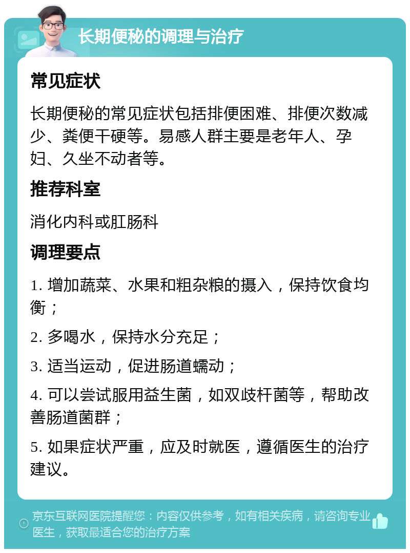 长期便秘的调理与治疗 常见症状 长期便秘的常见症状包括排便困难、排便次数减少、粪便干硬等。易感人群主要是老年人、孕妇、久坐不动者等。 推荐科室 消化内科或肛肠科 调理要点 1. 增加蔬菜、水果和粗杂粮的摄入，保持饮食均衡； 2. 多喝水，保持水分充足； 3. 适当运动，促进肠道蠕动； 4. 可以尝试服用益生菌，如双歧杆菌等，帮助改善肠道菌群； 5. 如果症状严重，应及时就医，遵循医生的治疗建议。