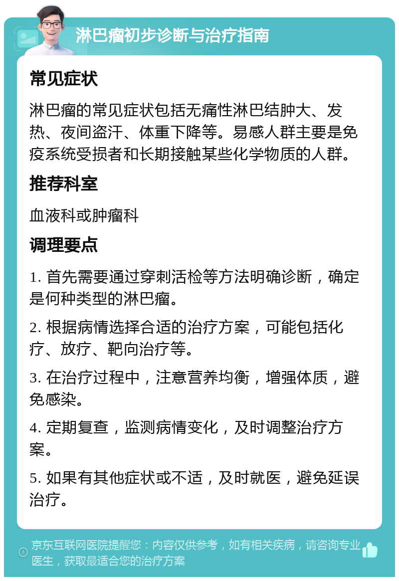 淋巴瘤初步诊断与治疗指南 常见症状 淋巴瘤的常见症状包括无痛性淋巴结肿大、发热、夜间盗汗、体重下降等。易感人群主要是免疫系统受损者和长期接触某些化学物质的人群。 推荐科室 血液科或肿瘤科 调理要点 1. 首先需要通过穿刺活检等方法明确诊断，确定是何种类型的淋巴瘤。 2. 根据病情选择合适的治疗方案，可能包括化疗、放疗、靶向治疗等。 3. 在治疗过程中，注意营养均衡，增强体质，避免感染。 4. 定期复查，监测病情变化，及时调整治疗方案。 5. 如果有其他症状或不适，及时就医，避免延误治疗。