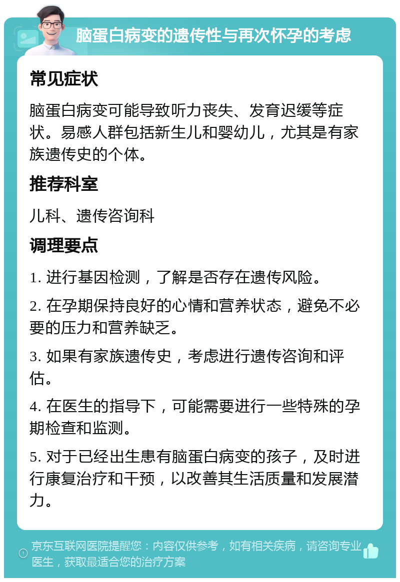 脑蛋白病变的遗传性与再次怀孕的考虑 常见症状 脑蛋白病变可能导致听力丧失、发育迟缓等症状。易感人群包括新生儿和婴幼儿，尤其是有家族遗传史的个体。 推荐科室 儿科、遗传咨询科 调理要点 1. 进行基因检测，了解是否存在遗传风险。 2. 在孕期保持良好的心情和营养状态，避免不必要的压力和营养缺乏。 3. 如果有家族遗传史，考虑进行遗传咨询和评估。 4. 在医生的指导下，可能需要进行一些特殊的孕期检查和监测。 5. 对于已经出生患有脑蛋白病变的孩子，及时进行康复治疗和干预，以改善其生活质量和发展潜力。